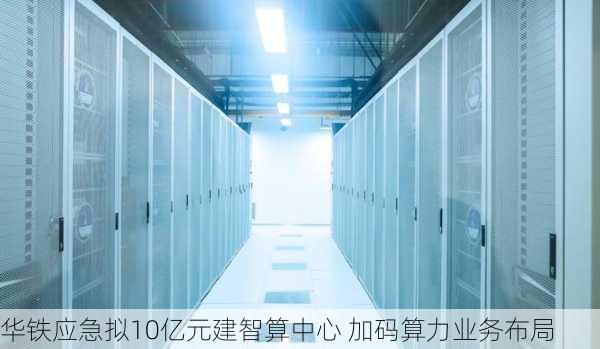 华铁应急拟10亿元建智算中心 加码算力业务布局