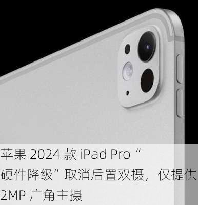 苹果 2024 款 iPad Pro“硬件降级”取消后置双摄，仅提供一枚 12MP 广角主摄